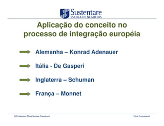 Aplicação do conceito no
         processo de integração européia

                     Alemanha – Konrad Adenauer

                     Itália - De Gasperi

                     Inglaterra – Schuman

                     França – Monnet


© Professora Thais Novaes Cavalcanti              Ética Empresarial
 