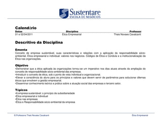 á
 01 e 02/04/2011                           Ética Empresarial                              Thais Novaes Cavalcanti




 Conceito de empresa sustentável, suas características e relações com a aplicação da responsabilidade sócio-
 ambiental. Ética empresarial e individual: valores nos negócios. Códigos de Ética e Conduta e a institucionalização da
 Ética nas organizações.


 •Demonstrar que a ética aplicada às organizações tornou-se um imperativo nos dias atuais através da ampliação do
 conceito de responsabilidade sócio-ambiental das empresas.
 •Introduzir o conceito de ética, sob o ponto de vista individual e organizacional.
 •Elevar a consciência do aluno para os princípios e valores que devem servir de parâmetros para solucionar dilemas
 éticos que envolvem a gestão empresarial.
 •Disseminar conhecimento teórico e prático sobre a atuação social das empresas e terceiro setor.

   ó
 •A empresa sustentável: o princípio da subsidiariedade
 •Ética empresarial e individual
 •Ética nas empresas
 •Ética e Responsabilidade sócio-ambiental da empresa




© Professora Thais Novaes Cavalcanti                                                                      Ética Empresarial
 