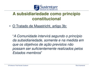 A subsidiariedade como princípio
                 constitucional
  • O Tratado de Maastricht, artigo 3b:

       “A Comunidade intervirá segundo o princípio
       da subsidiariedade, somente e na medida em
       que os objetivos de ação previstos não
       possam ser suficientemente realizados pelos
       Estados membros”


© Professora Thais Novaes Cavalcanti         Ética Empresarial
 