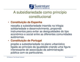 A subsidiariedade como princípio
                       constitucional
  • Constituição da Espanha
    ressalta a subsidiariedade inserida na trilogia
    solidariedade e desenvolvimento, propondo
    instrumentos para evitar as desigualdades do tipo
    econômico e social entre as diferentes comunidades
    autônomas.
  • Constituição de Portugal
    propõe a subsidiariedade no plano urbanístico
    ligada ao princípio da igualdade criando uma figura
    interessante de associação da administração
    pública com os particulares.
© Professora Thais Novaes Cavalcanti             Ética Empresarial
 