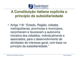 A Constituição italiana explicita o
          princípio da subsidiariedade

  • Artigo 118: “Estado, Região, cidades
    metropolitanas, províncias e municípios,
    reconhecem e favorecem a autonoma
    iniciativa dos cidadãos, individualmente e
    associados, para o desenvolvimento de
    atividades de interesse geral, com base no
    princípio da subsidiariedade.”

© Professora Thais Novaes Cavalcanti       Ética Empresarial
 