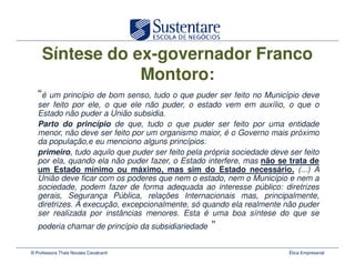 Síntese do ex-governador Franco
                 Montoro:
   “é um princípio de bom senso, tudo o que puder ser feito no Município deve
   ser feito por ele, o que ele não puder, o estado vem em auxílio, o que o
   Estado não puder a União subsidia.
   Parto do princípio de que, tudo o que puder ser feito por uma entidade
   menor, não deve ser feito por um organismo maior, é o Governo mais próximo
   da população,e eu menciono alguns princípios:
   primeiro, tudo aquilo que puder ser feito pela própria sociedade deve ser feito
   por ela, quando ela não puder fazer, o Estado interfere, mas não se trata de
   um Estado mínimo ou máximo, mas sim do Estado necessário. (...) A
   União deve ficar com os poderes que nem o estado, nem o Município e nem a
   sociedade, podem fazer de forma adequada ao interesse público: diretrizes
   gerais, Segurança Pública, relações Internacionais mas, principalmente,
   diretrizes. A execução, excepcionalmente, só quando ela realmente não puder
   ser realizada por instâncias menores. Esta é uma boa síntese do que se
   poderia chamar de princípio da subsidiariedade   ”

© Professora Thais Novaes Cavalcanti                                     Ética Empresarial
 