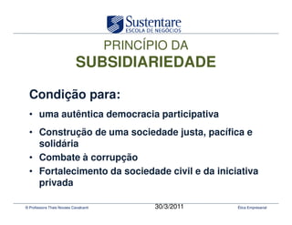 PRINCÍPIO DA
                            SUBSIDIARIEDADE

  Condição para:
  • uma autêntica democracia participativa
  • Construção de uma sociedade justa, pacífica e
    solidária
  • Combate à corrupção
  • Fortalecimento da sociedade civil e da iniciativa
    privada

© Professora Thais Novaes Cavalcanti          30/3/2011   Ética Empresarial
 