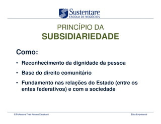 PRINCÍPIO DA
                            SUBSIDIARIEDADE
  Como:
  • Reconhecimento da dignidade da pessoa
  • Base do direito comunitário
  • Fundamento nas relações do Estado (entre os
    entes federativos) e com a sociedade



© Professora Thais Novaes Cavalcanti                  Ética Empresarial
 