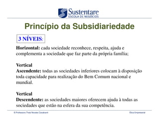 Princípio da Subsidiariedade
    3 NÍVEIS:
  Horizontal: cada sociedade reconhece, respeita, ajuda e
  complementa a sociedade que faz parte da própria família;

  Vertical
  Ascendente: todas as sociedades inferiores colocam à disposição
  toda capacidade para realização do Bem Comum nacional e
  mundial.

  Vertical
  Descendente: as sociedades maiores oferecem ajuda à todas as
  sociedades que estão na esfera da sua competência.
© Professora Thais Novaes Cavalcanti                          Ética Empresarial
 