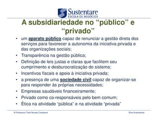 A subsidiariedade no “público” e
                    “privado”
  • um aparato público capaz de renunciar a gestão direta dos
    serviços para favorecer a autonomia da iniciativa privada e
    das organizações sociais;
  • Transparência na gestão pública;
  • Definição de leis justas e claras que facilitem seu
    cumprimento e desburocratização do sistema;
  • Incentivos fiscais e apoio à iniciativa privada;
  • a presença de uma sociedade civil capaz de organizar-se
    para responder às próprias necessidades;
  • Empresas saudáveis financeiramente;
  • Privado como co-responsáveis pelo bem comum;
  • Ética na atividade “pública” e na atividade “privada”
© Professora Thais Novaes Cavalcanti                      Ética Empresarial
 