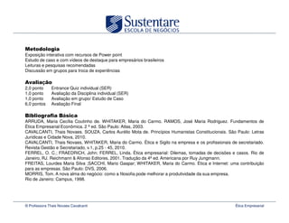 Exposição interativa com recursos de Power point
Estudo de caso e com vídeos de destaque para empresários brasileiros
Leituras e pesquisas recomendadas
Discussão em grupos para troca de experiências

         ç
2,0 ponto      Entrance Quiz individual (SER)
1,0 ponto      Avaliação da Disciplina individual (SER)
1,0 ponto      Avaliação em grupo/ Estudo de Caso
6,0 pontos     Avaliação Final

                     á
ARRUDA, Maria Cecília Coutinho de. WHITAKER, Maria do Carmo. RAMOS, José Maria Rodriguez. Fundamentos de
Ética Empresarial Econômica. 2 ª ed. São Paulo: Atlas, 2003.
CAVALCANTI, Thais Novaes. SOUZA, Carlos Aurélio Mota de. Princípios Humanistas Constitucionais. São Paulo: Letras
Jurídicas e Cidade Nova, 2010.
CAVALCANTI, Thais Novaes, WHITAKER, Maria do Carmo. Ética e Sigilo na empresa e os profissionais de secretariado.
Revista Gestão e Secretariado, v.1, p.25 - 45, 2010.
FERREL, O. C.; FRAEDRICH, John; FERREL, Linda. Ética empresarial: Dilemas, tomadas de decisões e casos. Rio de
Janeiro, RJ. Reichmann & Afonso Editores, 2001. Tradução da 4ª ed. Americana por Ruy Jungmann.
FREITAS, Lourdes Maria Silva ;SACCHI, Mario Gaspar; WHITAKER, Maria do Carmo. Ética e Internet: uma contribuição
para as empresas. São Paulo: DVS, 2006.
MORRIS, Tom. A nova alma do negócio: como a filosofia pode melhorar a produtividade da sua empresa.
Rio de Janeiro: Campus, 1998.




© Professora Thais Novaes Cavalcanti                                                               Ética Empresarial
 