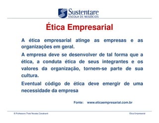 Ética Empresarial
       A ética empresarial atinge as empresas e as
       organizações em geral.
       A empresa deve se desenvolver de tal forma que a
       ética, a conduta ética de seus integrantes e os
       valores da organização, tornem-se parte de sua
       cultura.
       Eventual código de ética deve emergir de uma
       necessidade da empresa

                                        Fonte:   www.eticaempresarial.com.br


© Professora Thais Novaes Cavalcanti                                      Ética Empresarial
 