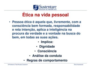 Ética na vida pessoal
  • Pessoa ética é aquela que, livremente, com a
    consciência bem formada, responsabilidade
    e reta intenção, aplica a inteligência na
    procura da verdade e a vontade na busca do
    bem, em todas as suas ações.
                      • Implica:
                    • Dignidade
                   • Consciência
                • Análise da conduta
            • Regras de comportamento
© Professora Thais Novaes Cavalcanti              Ética Empresarial
 