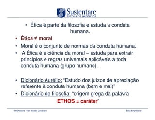 • Ética é parte da filosofia e estuda a conduta
                           humana.
  • Ética moral
  • Moral é o conjunto de normas da conduta humana.
  • A Ética é a ciência da moral – estuda para extrair
    princípios e regras universais aplicáveis a toda
    conduta humana (grupo humano).

  • Dicionário Aurélio: “Estudo dos juízos de apreciação
    referente à conduta humana (bem e mal)”
  • Dicionário de filosofia: “origem grega da palavra
                      ETHOS = caráter”
© Professora Thais Novaes Cavalcanti              Ética Empresarial
 