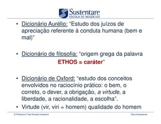 • Dicionário Aurélio: “Estudo dos juízos de
    apreciação referente à conduta humana (bem e
    mal)”

  • Dicionário de filosofia: “origem grega da palavra
                   ETHOS = caráter”

  • Dicionário de Oxford: “estudo dos conceitos
    envolvidos no raciocínio prático: o bem, o
    correto, o dever, a obrigação, a virtude, a
    liberdade, a racionalidade, a escolha”.
  • Virtude (vir, viri = homem) qualidade do homem
© Professora Thais Novaes Cavalcanti            Ética Empresarial
 