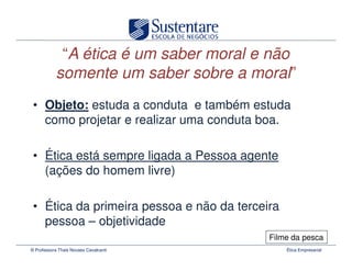 “A ética é um saber moral e não
           somente um saber sobre a moral”
 • Objeto: estuda a conduta e também estuda
   como projetar e realizar uma conduta boa.

 • Ética está sempre ligada a Pessoa agente
   (ações do homem livre)

 • Ética da primeira pessoa e não da terceira
   pessoa – objetividade
                                           Filme da pesca
© Professora Thais Novaes Cavalcanti            Ética Empresarial
 