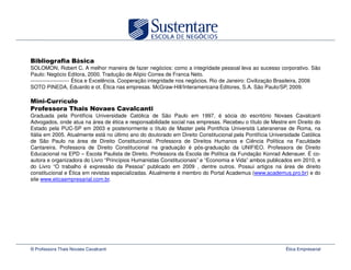 á
SOLOMON, Robert C. A melhor maneira de fazer negócios: como a integridade pessoal leva ao sucesso corporativo. São
Paulo: Negócio Editora, 2000. Tradução de Alípio Correa de Franca Neto.
---------------------- Ética e Excelência. Cooperação integridade nos negócios. Rio de Janeiro: Civilização Brasileira, 2006
SOTO PINEDA, Eduardo e ot. Ética nas empresas. McGraw-Hill/Interamericana Editores, S.A. São Paulo/SP, 2009.

              í
                            !
Graduada pela Pontifícia Universidade Católica de São Paulo em 1997, é sócia do escritório Novaes Cavalcanti
Advogados, onde atua na área de ética e responsabilidade social nas empresas. Recebeu o título de Mestre em Direito do
Estado pela PUC-SP em 2003 e posteriormente o título de Master pela Pontificia Università Lateranense de Roma, na
Itália em 2005. Atualmente está no último ano do doutorado em Direito Constitucional pela Pontifícia Universidade Católica
de São Paulo na área de Direito Constitucional. Professora de Direitos Humanos e Ciência Política na Faculdade
Cantareira. Professora de Direito Constitucional na graduação é pós-graduação da UNIFIEO. Professora de Direito
Educacional na EPD – Escola Paulista de Direito. Professora da Escola de Política da Fundação Konrad Adenauer. É co-
autora e organizadora do Livro “Princípios Humanistas Constitucionais” e “Economia e Vida” ambos publicados em 2010, e
do Livro “O trabalho é expressão da Pessoa” publicado em 2009 , dentre outros. Possui artigos na área de direito
constitucional e Ética em revistas especializadas. Atualmente é membro do Portal Academus (www.academus.pro.br) e do
site www.eticaempresarial.com.br.




© Professora Thais Novaes Cavalcanti                                                                         Ética Empresarial
 