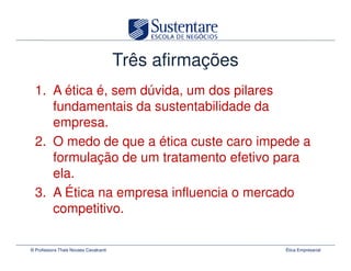 Três afirmações
  1. A ética é, sem dúvida, um dos pilares
     fundamentais da sustentabilidade da
     empresa.
  2. O medo de que a ética custe caro impede a
     formulação de um tratamento efetivo para
     ela.
  3. A Ética na empresa influencia o mercado
     competitivo.

© Professora Thais Novaes Cavalcanti                     Ética Empresarial
 