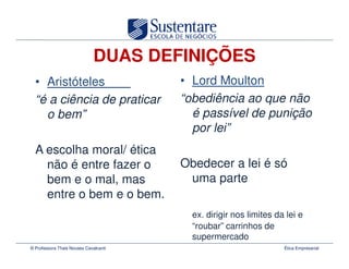 DUAS DEFINIÇÕES
  • Aristóteles                        • Lord Moulton
  “é a ciência de praticar             “obediência ao que não
    o bem”                               é passível de punição
                                         por lei”
  A escolha moral/ ética
    não é entre fazer o                Obedecer a lei é só
    bem e o mal, mas                    uma parte
    entre o bem e o bem.
                                         ex. dirigir nos limites da lei e
                                         “roubar” carrinhos de
                                         supermercado
© Professora Thais Novaes Cavalcanti                               Ética Empresarial
 