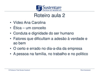 Roteiro aula 2
  • Vídeo Ana Carolina
  • Ética – um conceito
  • Conduta e dignidade do ser humano
  • Fatores que dificultam a adesão à verdade e
    ao bem
  • O certo e errado no dia-a-dia da empresa
  • A pessoa na família, no trabalho e no político



© Professora Thais Novaes Cavalcanti                    Ética Empresarial
 