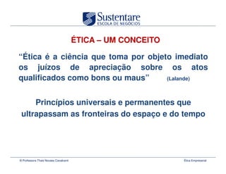 ÉTICA – UM CONCEITO

“Ética é a ciência que toma por objeto imediato
os juízos de apreciação sobre os atos
qualificados como bons ou maus”      (Lalande)



     Princípios universais e permanentes que
 ultrapassam as fronteiras do espaço e do tempo




© Professora Thais Novaes Cavalcanti                         Ética Empresarial
 