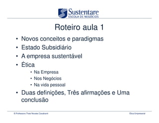 Roteiro aula 1
  •    Novos conceitos e paradigmas
  •    Estado Subsidiário
  •    A empresa sustentável
  •    Ética
                 • Na Empresa
                 • Nos Negócios
                 • Na vida pessoal
  • Duas definições, Três afirmações e Uma
    conclusão

© Professora Thais Novaes Cavalcanti                    Ética Empresarial
 