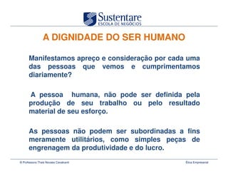 A DIGNIDADE DO SER HUMANO

      Manifestamos apreço e consideração por cada uma
      das pessoas que vemos e cumprimentamos
      diariamente?

      A pessoa humana, não pode ser definida pela
      produção de seu trabalho ou pelo resultado
      material de seu esforço.

      As pessoas não podem ser subordinadas a fins
      meramente utilitários, como simples peças de
      engrenagem da produtividade e do lucro.
© Professora Thais Novaes Cavalcanti             Ética Empresarial
 
