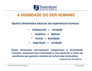 A DIGNIDADE DO SER HUMANO

      Quatro dimensões básicas da experiência humana

                                       •       intelectual → verdade
                                           •    estética → beleza
                                           •     moral → bondade
                                       •       espiritual → unidade

     Essas dimensões permanecem subjacentes à diversidade
     humana, conduzem-nos à felicidade e nos oferecem a chave da
     excelência que garante a solidez da cultura das instituições
                                                                 (adaptação de Tom Morris)


© Professora Thais Novaes Cavalcanti                                              Ética Empresarial
 