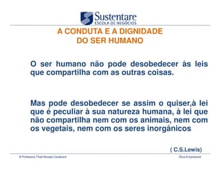 A CONDUTA E A DIGNIDADE
                                DO SER HUMANO

        O ser humano não pode desobedecer às leis
        que compartilha com as outras coisas.


        Mas pode desobedecer se assim o quiser,à lei
        que é peculiar à sua natureza humana, à lei que
        não compartilha nem com os animais, nem com
        os vegetais, nem com os seres inorgânicos

                                                      ( C.S.Lewis)
© Professora Thais Novaes Cavalcanti                     Ética Empresarial
 