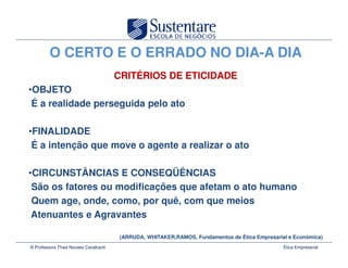 O CERTO E O ERRADO NO DIA-A DIA
                                       CRITÉRIOS DE ETICIDADE
•OBJETO
 É a realidade perseguida pelo ato

•FINALIDADE
 É a intenção que move o agente a realizar o ato

•CIRCUNSTÂNCIAS E CONSEQÜÊNCIAS
 São os fatores ou modificações que afetam o ato humano
 Quem age, onde, como, por quê, com que meios
 Atenuantes e Agravantes

                                       (ARRUDA, WHITAKER,RAMOS, Fundamentos de Ética Empresarial e Econômica)
© Professora Thais Novaes Cavalcanti                                                           Ética Empresarial
 