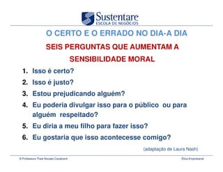 O CERTO E O ERRADO NO DIA-A DIA
                   SEIS PERGUNTAS QUE AUMENTAM A
                                       SENSIBILIDADE MORAL
  1. Isso é certo?
  2. Isso é justo?
  3. Estou prejudicando alguém?
  4. Eu poderia divulgar isso para o público ou para
     alguém respeitado?
  5. Eu diria a meu filho para fazer isso?
  6. Eu gostaria que isso acontecesse comigo?
                                                       (adaptação de Laura Nash)

© Professora Thais Novaes Cavalcanti                                    Ética Empresarial
 
