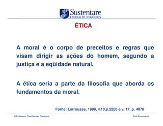ÉTICA


  A moral é o corpo de preceitos e regras que
  visam dirigir as ações do homem, segundo a
  justiça e a eqüidade natural.


  A ética seria a parte da filosofia que aborda os
  fundamentos da moral.

                                       Fonte: Larrousse, 1998, v.10,p.2286 e v. 17, p. 4078
© Professora Thais Novaes Cavalcanti                                                Ética Empresarial
 