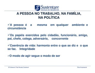 A PESSOA NO TRABALHO, NA FAMÍLIA,
                        NA POLÍTICA

  A pessoa é                           a   mesma   em qualquer   ambiente e
circunstância

 Os papéis exercidos pelo cidadão, funcionário, amigo,
pai, chefe, colega, adversário, concorrente

 Coerência de vida: harmonia entre o que se diz e o que
se faz. Integridade

  O modo de agir segue o modo de ser


© Professora Thais Novaes Cavalcanti                                Ética Empresarial
 
