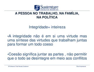 A PESSOA NO TRABALHO, NA FAMÍLIA,
                      NA POLÍTICA

                                       Integridade= inteireza

•A integridade não é em si uma virtude mas
uma síntese das virtudes que trabalham juntas
para formar um todo coeso

•Coesão significa juntar as partes , não permitir
que o todo se desintegre em meio aos conflitos
© Professora Thais Novaes Cavalcanti                            Ética Empresarial
 