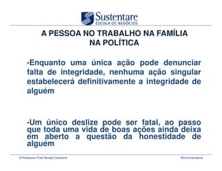 A PESSOA NO TRABALHO NA FAMÍLIA
                          NA POLÍTICA

     •Enquanto uma única ação pode denunciar
     falta de integridade, nenhuma ação singular
     estabelecerá definitivamente a integridade de
     alguém



     •Um único deslize pode ser fatal, ao passo
     que toda uma vida de boas ações ainda deixa
     em aberto a questão da honestidade de
     alguém
© Professora Thais Novaes Cavalcanti         Ética Empresarial
 