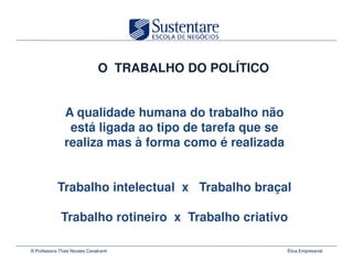 O TRABALHO DO POLÍTICO


               A qualidade humana do trabalho não
                está ligada ao tipo de tarefa que se
               realiza mas à forma como é realizada


            Trabalho intelectual x Trabalho braçal

              Trabalho rotineiro x Trabalho criativo

© Professora Thais Novaes Cavalcanti                    Ética Empresarial
 