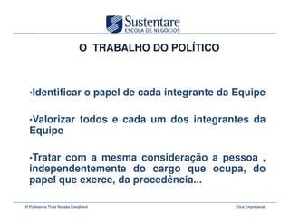 O TRABALHO DO POLÍTICO



  •Identificar o papel de cada integrante da Equipe


  •Valorizar todos e cada um dos integrantes da
  Equipe

  •Tratar com a mesma consideração a pessoa ,
  independentemente do cargo que ocupa, do
  papel que exerce, da procedência...

© Professora Thais Novaes Cavalcanti                   Ética Empresarial
 