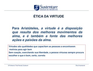 ÉTICA DA VIRTUDE


       Para Aristóteles, a virtude é a disposição
       que resulta dos melhores movimentos da
       alma, e é também a fonte das melhores
       ações e paixões da alma.
 Virtudes são qualidades que capacitam as pessoas a encontrarem
 motivos para agir bem
 Sem coação, exercitando sua liberdade, a pessoa virtuosa sempre procura
 escolher o que é bom, certo, correto



© Professora Thais Novaes Cavalcanti                            Ética Empresarial
 