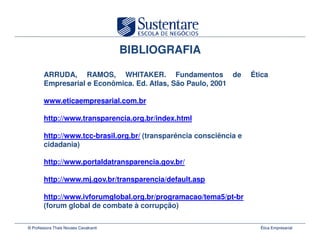 BIBLIOGRAFIA

        ARRUDA, RAMOS, WHITAKER. Fundamentos de
                             WHITAKER.                               Ética
        Empresarial e Econômica. Ed. Atlas, São Paulo, 2001
                      Econômica. Ed.

        www.eticaempresarial.com.br
        www.eticaempresarial.com.

        http://www.transparencia.org.br/index.html

        http://www.tcc-brasil.org.br/ (transparência consciência e
        cidadania)

        http://www.portaldatransparencia.gov.br/

        http://www.mj.gov.br/transparencia/default.asp

        http://www.ivforumglobal.org.br/programacao/tema5/pt-br
        (forum global de combate à corrupção)

© Professora Thais Novaes Cavalcanti                                   Ética Empresarial
 