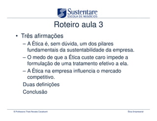Roteiro aula 3
  • Três afirmações
         – A Ética é, sem dúvida, um dos pilares
           fundamentais da sustentabilidade da empresa.
         – O medo de que a Ética custe caro impede a
           formulação de uma tratamento efetivo a ela.
         – A Ética na empresa influencia o mercado
           competitivo.
         Duas definições
         Conclusão


© Professora Thais Novaes Cavalcanti                    Ética Empresarial
 