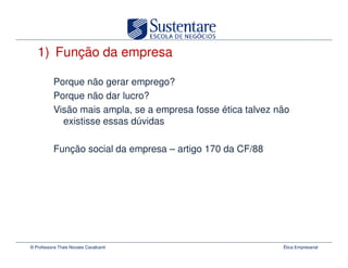 1) Função da empresa

           Porque não gerar emprego?
           Porque não dar lucro?
           Visão mais ampla, se a empresa fosse ética talvez não
             existisse essas dúvidas

           Função social da empresa – artigo 170 da CF/88




© Professora Thais Novaes Cavalcanti                          Ética Empresarial
 