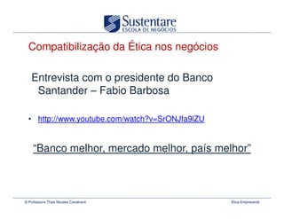 Compatibilização da Ética nos negócios

   Entrevista com o presidente do Banco
    Santander – Fabio Barbosa

  • http://www.youtube.com/watch?v=SrONJfa9lZU


    “Banco melhor, mercado melhor, país melhor”



© Professora Thais Novaes Cavalcanti             Ética Empresarial
 