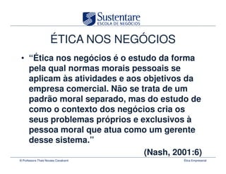 ÉTICA NOS NEGÓCIOS
 • “Ética nos negócios é o estudo da forma
   pela qual normas morais pessoais se
   aplicam às atividades e aos objetivos da
   empresa comercial. Não se trata de um
   padrão moral separado, mas do estudo de
   como o contexto dos negócios cria os
   seus problemas próprios e exclusivos à
   pessoa moral que atua como um gerente
   desse sistema.”
                               (Nash, 2001:6)
© Professora Thais Novaes Cavalcanti       Ética Empresarial
 