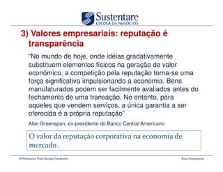 3) Valores empresariais: reputação é
   transparência
      “No mundo de hoje, onde idéias gradativamente
      substituem elementos físicos na geração de valor
      econômico, a competição pela reputação torna-se uma
      força significativa impulsionando a economia. Bens
      manufaturados podem ser facilmente avaliados antes do
      fechamento de uma transação. No entanto, para
      aqueles que vendem serviços, a única garantia a ser
      oferecida é a própria reputação”
      Alan Greenspan, ex-presidente do Banco Central Americano




© Professora Thais Novaes Cavalcanti                             Ética Empresarial
 