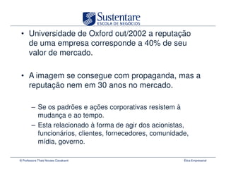 • Universidade de Oxford out/2002 a reputação
   de uma empresa corresponde a 40% de seu
   valor de mercado.

 • A imagem se consegue com propaganda, mas a
   reputação nem em 30 anos no mercado.

        – Se os padrões e ações corporativas resistem à
          mudança e ao tempo.
        – Esta relacionado à forma de agir dos acionistas,
          funcionários, clientes, fornecedores, comunidade,
          mídia, governo.

© Professora Thais Novaes Cavalcanti                     Ética Empresarial
 