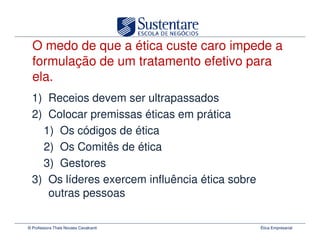 O medo de que a ética custe caro impede a
  formulação de um tratamento efetivo para
  ela.
  1) Receios devem ser ultrapassados
  2) Colocar premissas éticas em prática
    1) Os códigos de ética
    2) Os Comitês de ética
    3) Gestores
  3) Os líderes exercem influência ética sobre
     outras pessoas

© Professora Thais Novaes Cavalcanti             Ética Empresarial
 