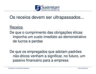 Os receios devem ser ultrapassados...

  Receios
  De que o cumprimento das obrigações éticas
   imponha um custo imediato ao demonstrativo
   de lucros e perdas

  De que os empregados que adotam padrões
   não-éticos venham a significar, no futuro, um
   passivo financeiro para a empresa
© Professora Thais Novaes Cavalcanti       Ética Empresarial
 