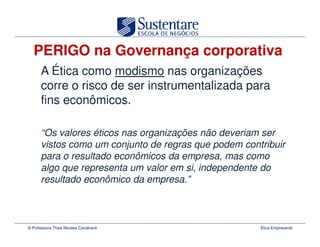 PERIGO na Governança corporativa
      A Ética como modismo nas organizações
      corre o risco de ser instrumentalizada para
      fins econômicos.

      “Os valores éticos nas organizações não deveriam ser
      vistos como um conjunto de regras que podem contribuir
      para o resultado econômicos da empresa, mas como
      algo que representa um valor em si, independente do
      resultado econômico da empresa.”



© Professora Thais Novaes Cavalcanti                  Ética Empresarial
 
