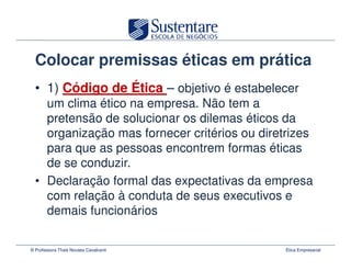 Colocar premissas éticas em prática
  • 1) Código de Ética – objetivo é estabelecer
    um clima ético na empresa. Não tem a
    pretensão de solucionar os dilemas éticos da
    organização mas fornecer critérios ou diretrizes
    para que as pessoas encontrem formas éticas
    de se conduzir.
  • Declaração formal das expectativas da empresa
    com relação à conduta de seus executivos e
    demais funcionários

© Professora Thais Novaes Cavalcanti           Ética Empresarial
 