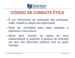 CÓDIGO DE CONDUTA ÉTICA
    É um instrumento de realização dos princípios,
    visão, missão e valores da organização
    Deve ser concebido para cada empresa e
    expressar a sua cultura
    Serve para orientar as ações de seus
    colaboradores e explicitar a postura da empresa
    em face dos diferentes públicos com os quais
    interage

© Professora Thais Novaes Cavalcanti         Ética Empresarial
 
