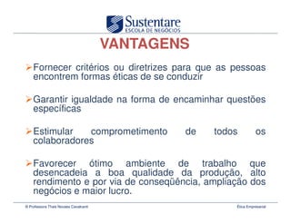 VANTAGENS
    Fornecer critérios ou diretrizes para que as pessoas
    encontrem formas éticas de se conduzir

    Garantir igualdade na forma de encaminhar questões
    específicas

    Estimular   comprometimento                de   todos          os
    colaboradores

    Favorecer ótimo ambiente de trabalho que
    desencadeia a boa qualidade da produção, alto
    rendimento e por via de conseqüência, ampliação dos
    negócios e maior lucro.
© Professora Thais Novaes Cavalcanti                    Ética Empresarial
 
