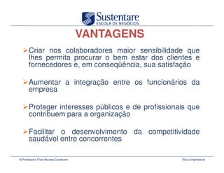 VANTAGENS
      Criar nos colaboradores maior sensibilidade que
      lhes permita procurar o bem estar dos clientes e
      fornecedores e, em conseqüência, sua satisfação

      Aumentar a integração entre os funcionários da
      empresa

      Proteger interesses públicos e de profissionais que
      contribuem para a organização

      Facilitar o desenvolvimento da competitividade
      saudável entre concorrentes

© Professora Thais Novaes Cavalcanti               Ética Empresarial
 