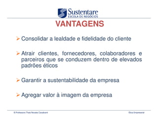 VANTAGENS
        Consolidar a lealdade e fidelidade do cliente

        Atrair clientes, fornecedores, colaboradores e
        parceiros que se conduzem dentro de elevados
        padrões éticos

        Garantir a sustentabilidade da empresa

        Agregar valor à imagem da empresa

© Professora Thais Novaes Cavalcanti               Ética Empresarial
 