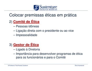Colocar premissas éticas em prática
  2) Comitê de Ética
         – Pessoas idôneas
         – Ligação direta com o presidente ou ao vice
         – Impessoalidade


  3) Gestor de Ética
         – Ligado à Diretoria
         – Importância para desenvolver programas de ética
           para os funcionários e para o Comitê

© Professora Thais Novaes Cavalcanti                    Ética Empresarial
 
